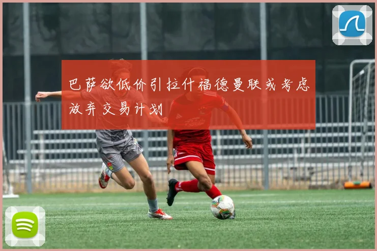 巴萨欲低价引拉什福德曼联或考虑放弃交易计划