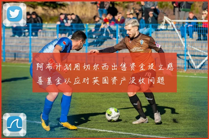 阿布计划用切尔西出售资金设立慈善基金以应对英国资产没收问题