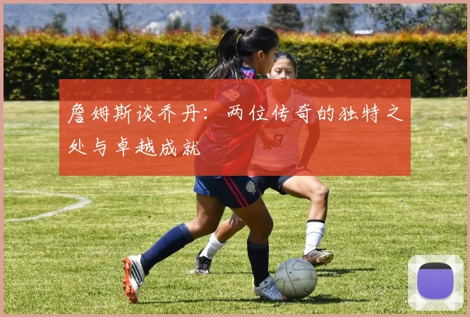 詹姆斯谈乔丹：两位传奇的独特之处与卓越成就