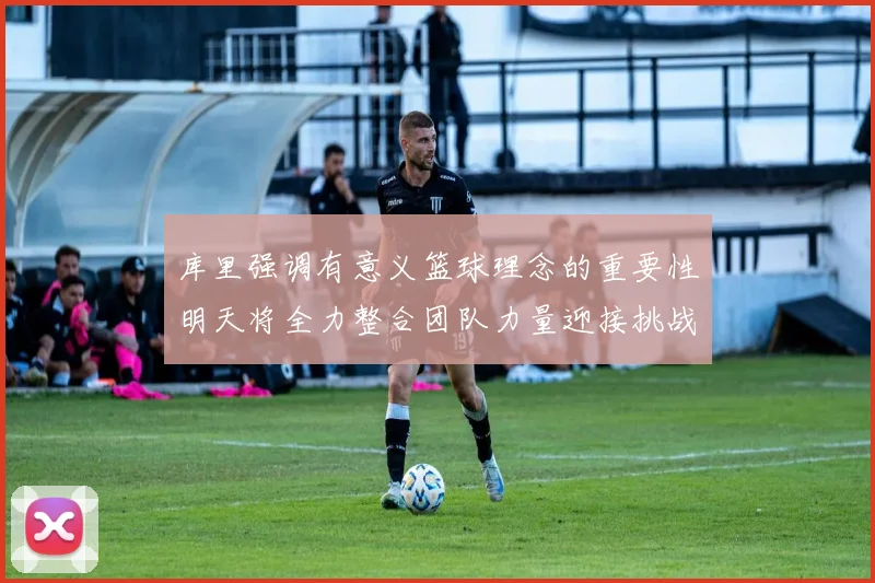 库里强调有意义篮球理念的重要性明天将全力整合团队力量迎接挑战